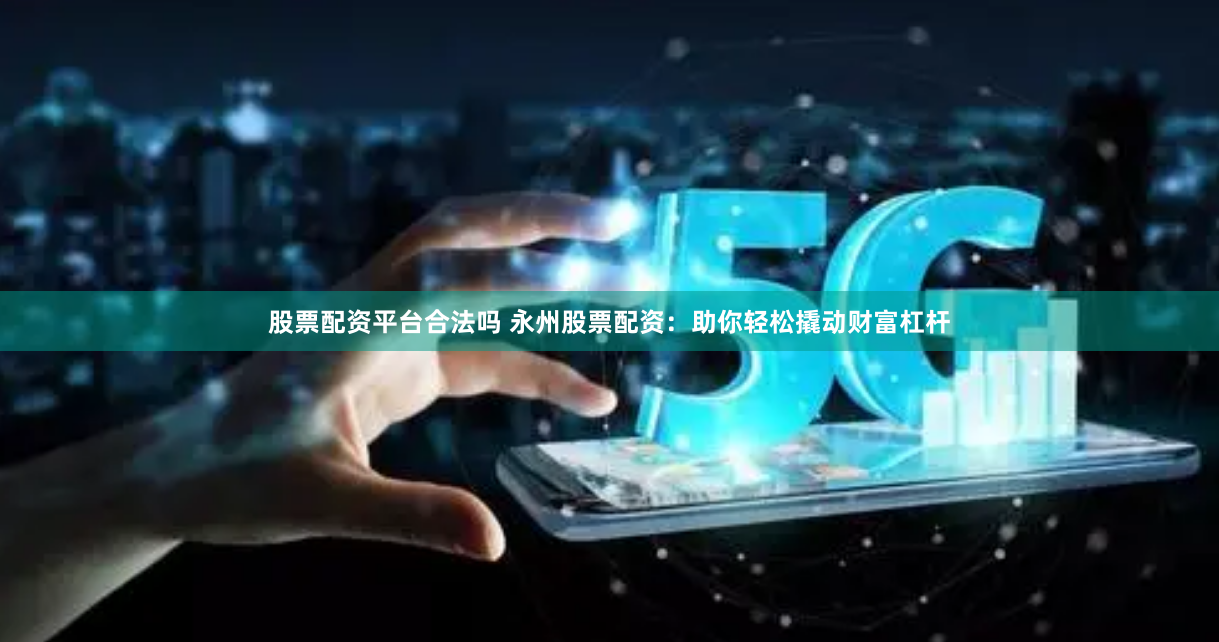 股票配资平台合法吗 永州股票配资：助你轻松撬动财富杠杆
