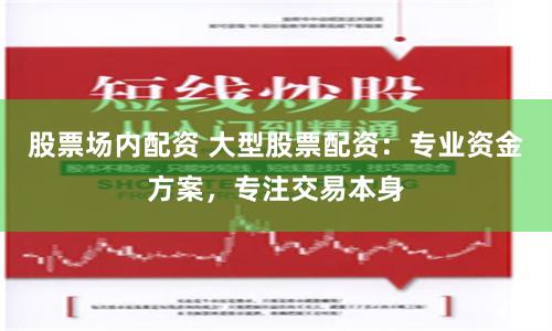 股票场内配资 大型股票配资：专业资金方案，专注交易本身