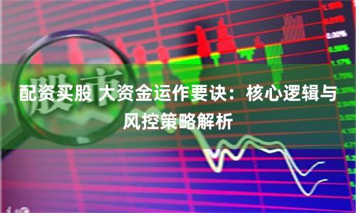 配资买股 大资金运作要诀：核心逻辑与风控策略解析